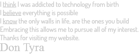 I think I was addicted to technology from birth I believe everything is possible I know the only walls in life, are the ones you build Embracing this allows me to pursue all of my interest. Thanks for visiting my website. Don Tyra